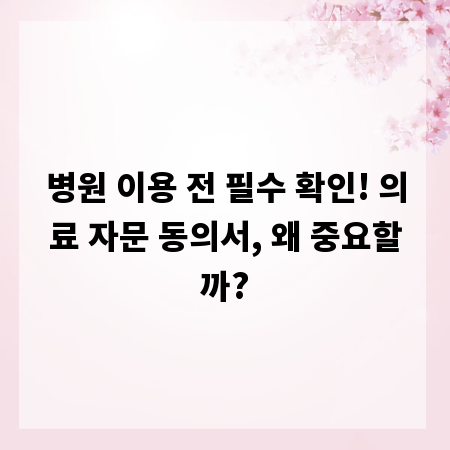 병원 이용 전 필수 확인! 의료 자문 동의서, 왜 중요할까?