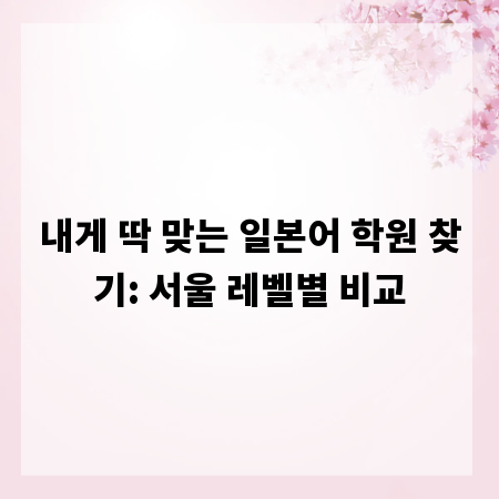 내게 딱 맞는 일본어 학원 찾기: 서울 레벨별 비교