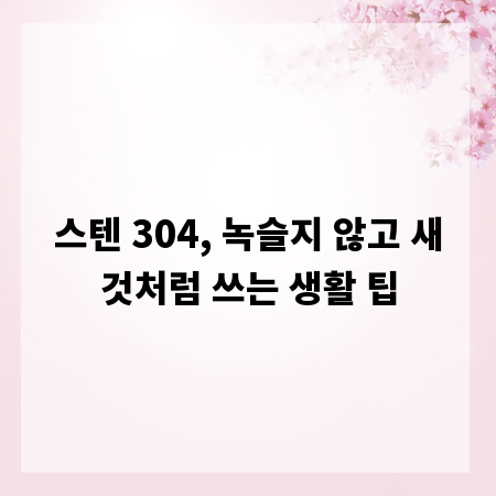 스텐 304, 녹슬지 않고 새것처럼 쓰는 생활 팁
