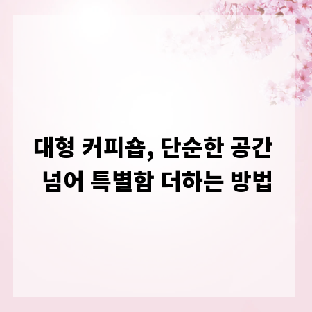 대형 커피숍, 단순한 공간 넘어 특별함 더하는 방법