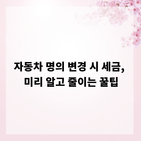 자동차 명의 변경 시 세금, 미리 알고 줄이는 꿀팁