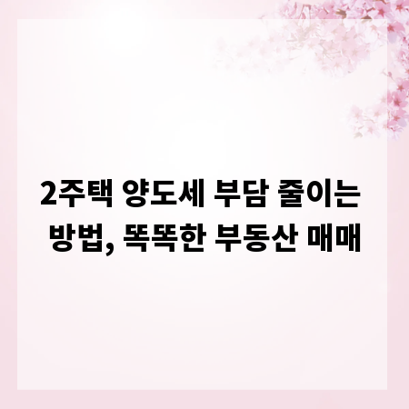 2주택 양도세 부담 줄이는 방법, 똑똑한 부동산 매매