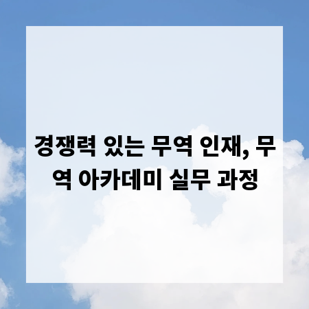 경쟁력 있는 무역 인재, 무역 아카데미 실무 과정