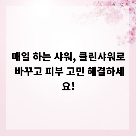 매일 하는 샤워, 클린샤워로 바꾸고 피부 고민 해결하세요!