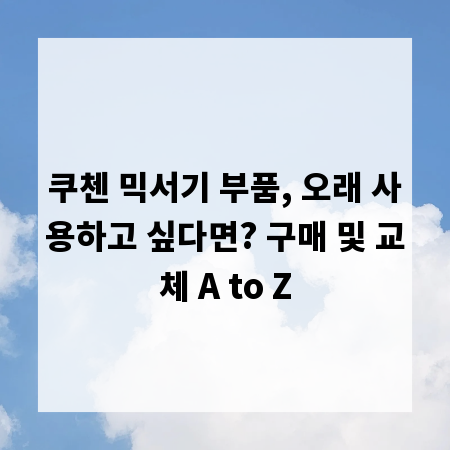 쿠첸 믹서기 부품, 오래 사용하고 싶다면? 구매 및 교체 A to Z