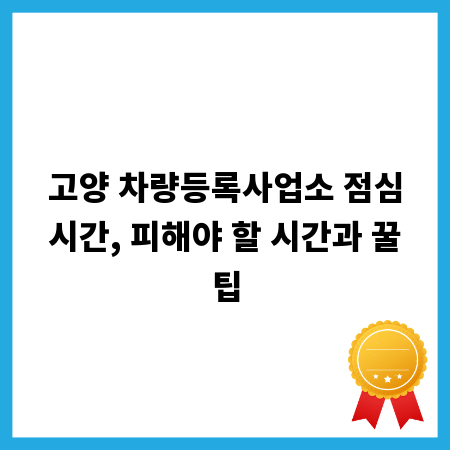 고양 차량등록사업소 점심시간, 피해야 할 시간과 꿀팁